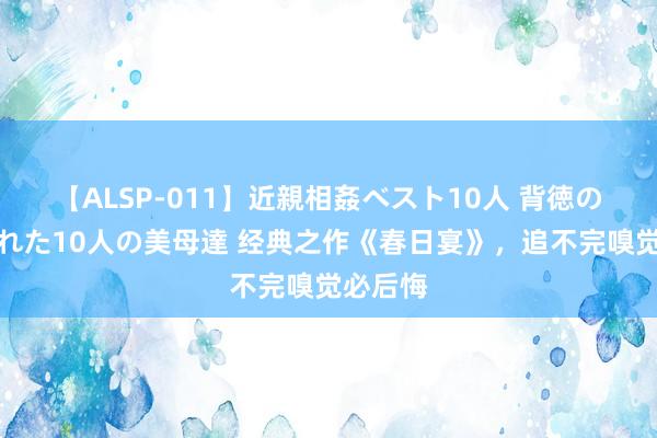 【ALSP-011】近親相姦ベスト10人 背徳の愛に溺れた10人の美母達 经典之作《春日宴》，追不完嗅觉必后悔