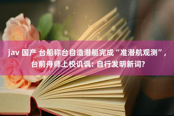 jav 国产 台船称台自造潜艇完成“准潜航观测”， 台前舟师上校讥讽: 自行发明新词?