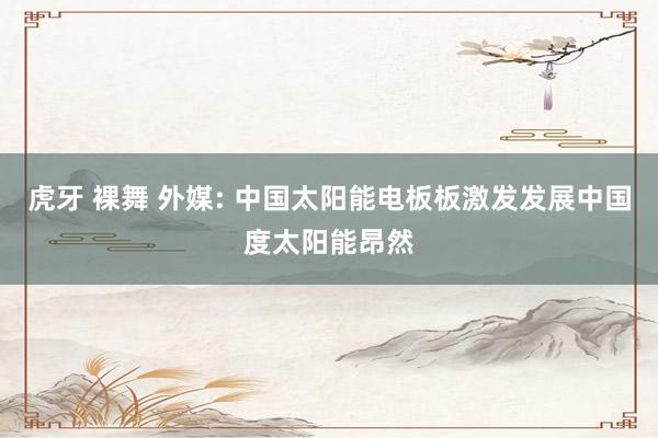 虎牙 裸舞 外媒: 中国太阳能电板板激发发展中国度太阳能昂然
