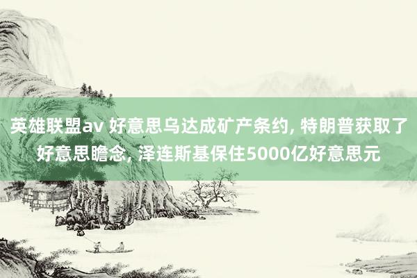英雄联盟av 好意思乌达成矿产条约， 特朗普获取了好意思瞻念， 泽连斯基保住5000亿好意思元