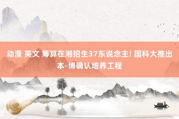 动漫 英文 筹算在湘招生37东说念主! 国科大推出本-博确认培养工程
