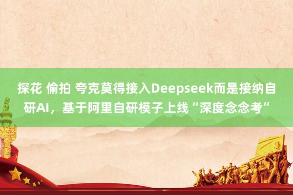 探花 偷拍 夸克莫得接入Deepseek而是接纳自研AI，基于阿里自研模子上线“深度念念考”