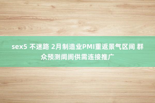 sex5 不迷路 2月制造业PMI重返景气区间 群众预测阛阓供需连接推广