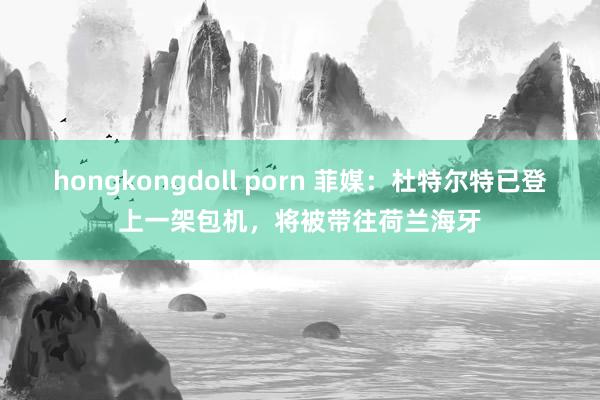 hongkongdoll porn 菲媒：杜特尔特已登上一架包机，将被带往荷兰海牙
