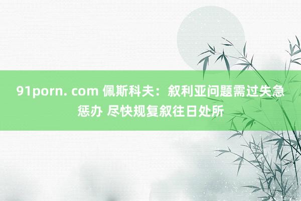 91porn. com 佩斯科夫：叙利亚问题需过失急惩办 尽快规复叙往日处所