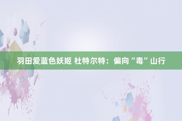 羽田爱蓝色妖姬 杜特尔特：偏向“毒”山行