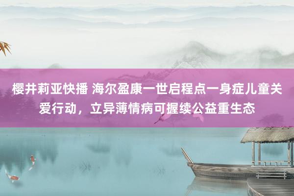樱井莉亚快播 海尔盈康一世启程点一身症儿童关爱行动，立异薄情病可握续公益重生态