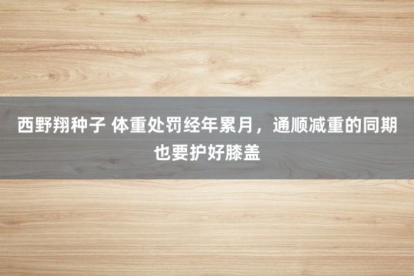 西野翔种子 体重处罚经年累月，通顺减重的同期也要护好膝盖