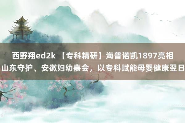 西野翔ed2k 【专科精研】海普诺凯1897亮相山东守护、安徽妇幼嘉会，以专科赋能母婴健康翌日