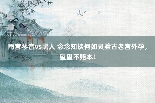 雨宫琴音vs黑人 念念知谈何如灵验古老宫外孕，望望不赔本！