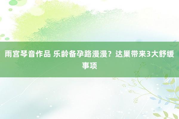 雨宫琴音作品 乐龄备孕路漫漫？达巢带来3大舒缓事项
