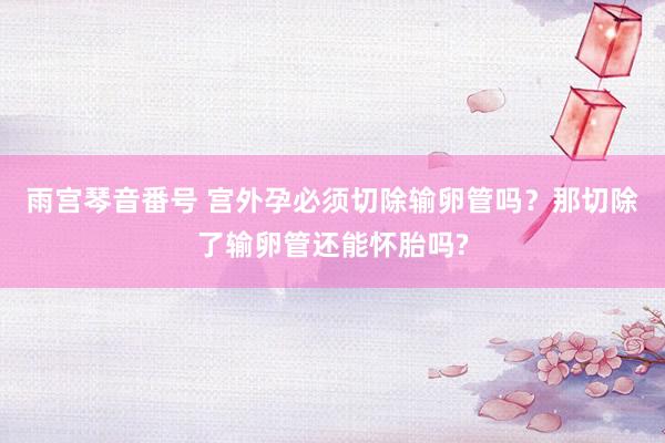 雨宫琴音番号 宫外孕必须切除输卵管吗？那切除了输卵管还能怀胎吗?