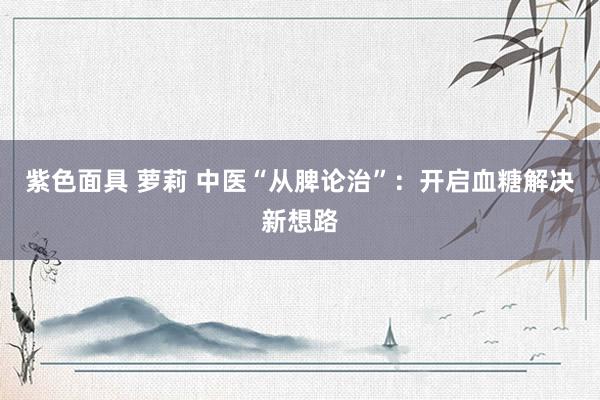 紫色面具 萝莉 中医“从脾论治”：开启血糖解决新想路