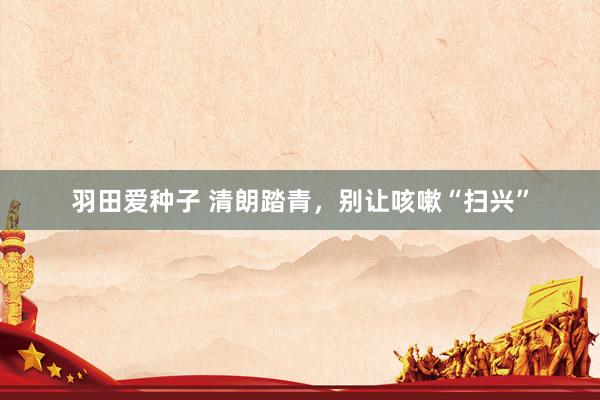 羽田爱种子 清朗踏青，别让咳嗽“扫兴”
