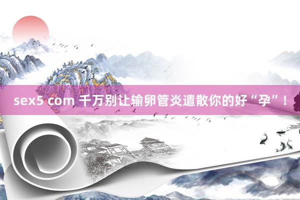 sex5 com 千万别让输卵管炎遣散你的好“孕”！