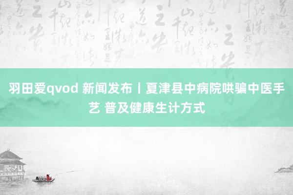 羽田爱qvod 新闻发布丨夏津县中病院哄骗中医手艺 普及健康生计方式