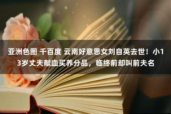 亚洲色图 千百度 云南好意思女刘自英去世！小13岁丈夫献血买养分品，临终前却叫前夫名
