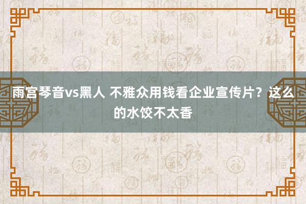 雨宫琴音vs黑人 不雅众用钱看企业宣传片？这么的水饺不太香