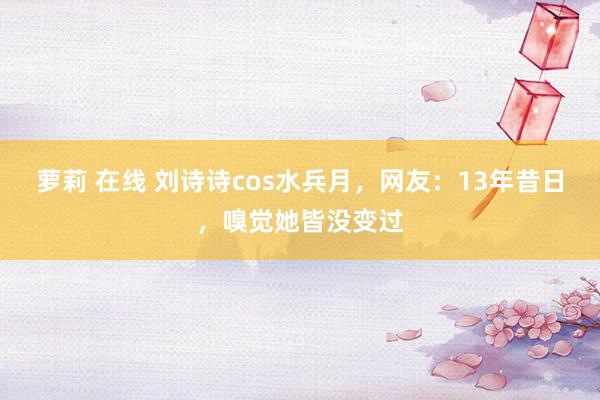 萝莉 在线 刘诗诗cos水兵月，网友：13年昔日，嗅觉她皆没变过