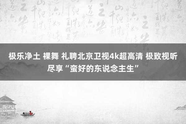 极乐净土 裸舞 礼聘北京卫视4k超高清 极致视听尽享“蛮好的东说念主生”
