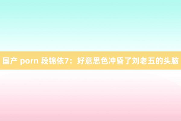 国产 porn 段锦依7：好意思色冲昏了刘老五的头脑