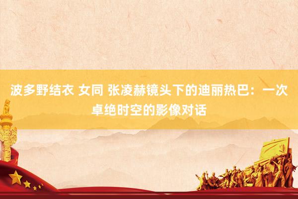 波多野结衣 女同 张凌赫镜头下的迪丽热巴：一次卓绝时空的影像对话