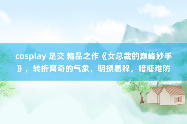 cosplay 足交 精品之作《女总裁的巅峰妙手》，转折离奇的气象，明撩易躲，暗糖难防