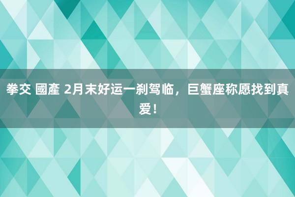 拳交 國產 2月末好运一刹驾临，巨蟹座称愿找到真爱！