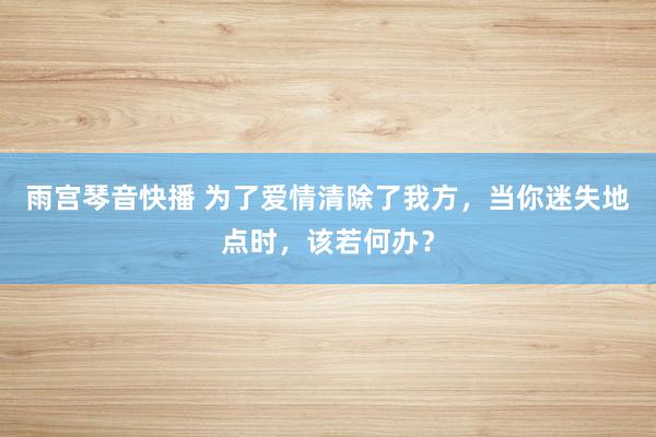 雨宫琴音快播 为了爱情清除了我方，当你迷失地点时，该若何办？