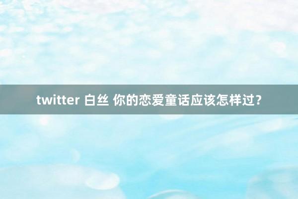 twitter 白丝 你的恋爱童话应该怎样过？