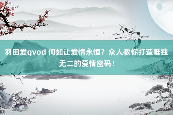 羽田爱qvod 何如让爱情永恒？众人教你打造唯独无二的爱情密码！