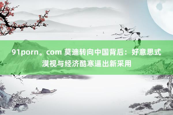 91porn。com 莫迪转向中国背后：好意思式漠视与经济酷寒逼出新采用