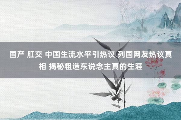 国产 肛交 中国生流水平引热议 列国网友热议真相 揭秘粗造东说念主真的生涯