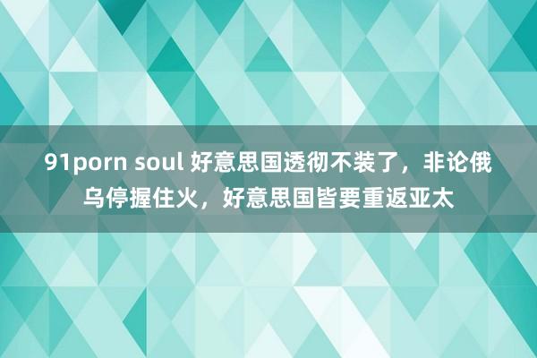91porn soul 好意思国透彻不装了，非论俄乌停握住火，好意思国皆要重返亚太