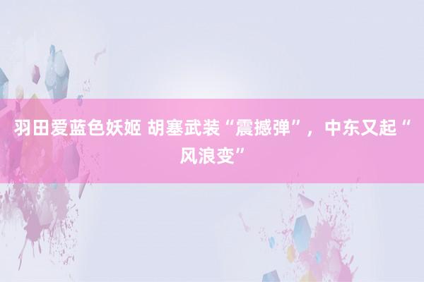 羽田爱蓝色妖姬 胡塞武装“震撼弹”，中东又起“风浪变”