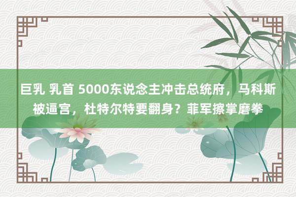 巨乳 乳首 5000东说念主冲击总统府，马科斯被逼宫，杜特尔特要翻身？菲军擦掌磨拳
