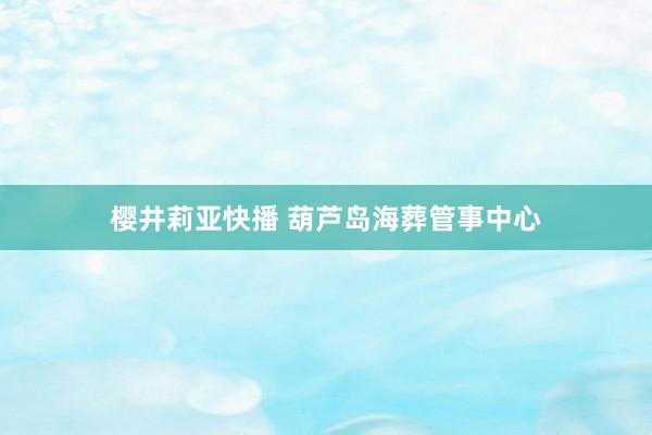 樱井莉亚快播 葫芦岛海葬管事中心