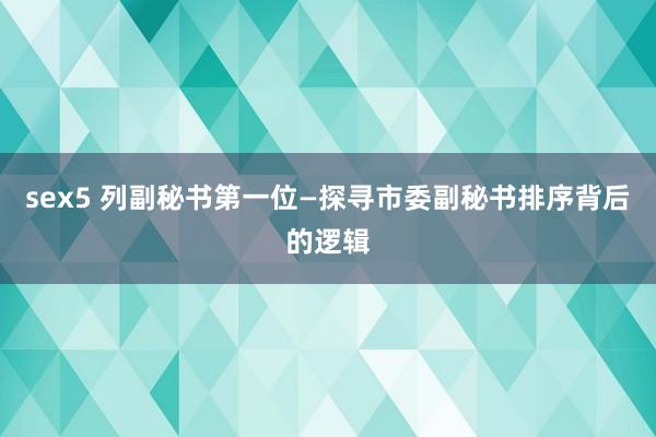 sex5 列副秘书第一位—探寻市委副秘书排序背后的逻辑