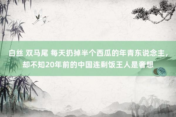 白丝 双马尾 每天扔掉半个西瓜的年青东说念主，却不知20年前的中国连剩饭王人是奢想