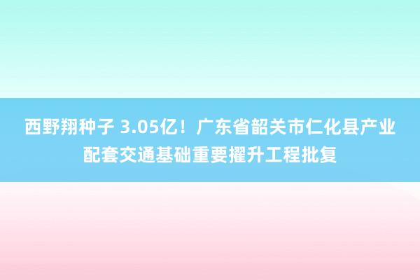 西野翔种子 3.05亿！广东省韶关市仁化县产业配套交通基础重要擢升工程批复