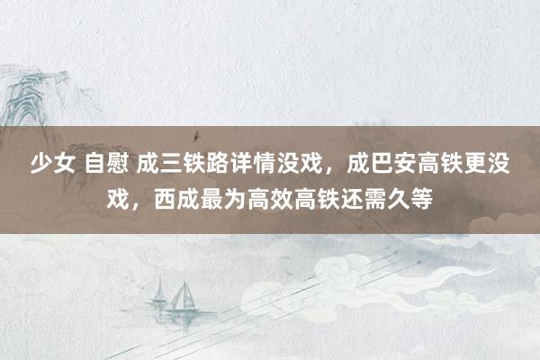 少女 自慰 成三铁路详情没戏，成巴安高铁更没戏，西成最为高效高铁还需久等