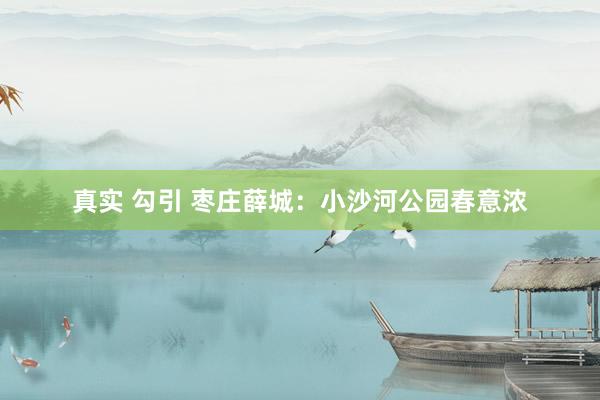 真实 勾引 枣庄薛城：小沙河公园春意浓