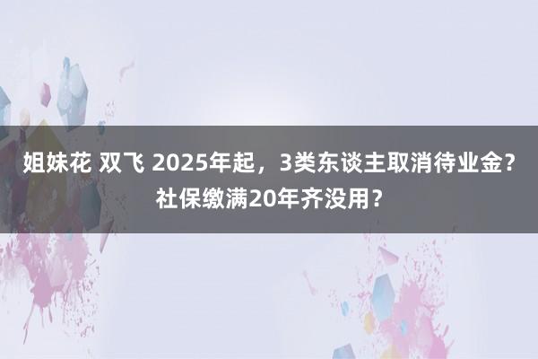 姐妹花 双飞 2025年起，3类东谈主取消待业金？社保缴满20年齐没用？