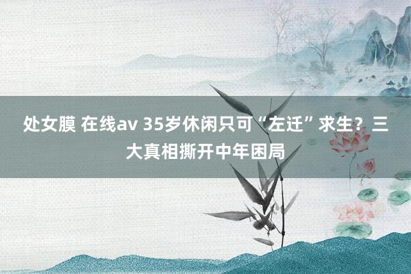 处女膜 在线av 35岁休闲只可“左迁”求生？三大真相撕开中年困局