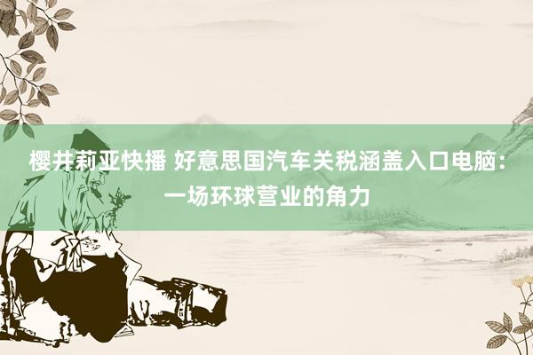 樱井莉亚快播 好意思国汽车关税涵盖入口电脑：一场环球营业的角力