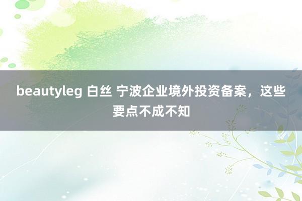 beautyleg 白丝 宁波企业境外投资备案，这些要点不成不知