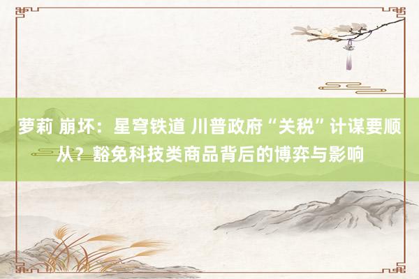 萝莉 崩坏：星穹铁道 川普政府“关税”计谋要顺从？豁免科技类商品背后的博弈与影响
