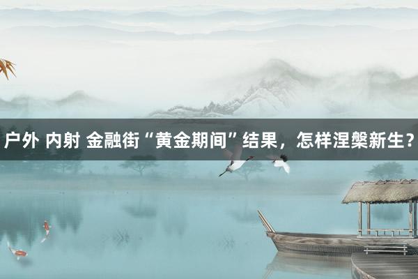 户外 内射 金融街“黄金期间”结果，怎样涅槃新生？