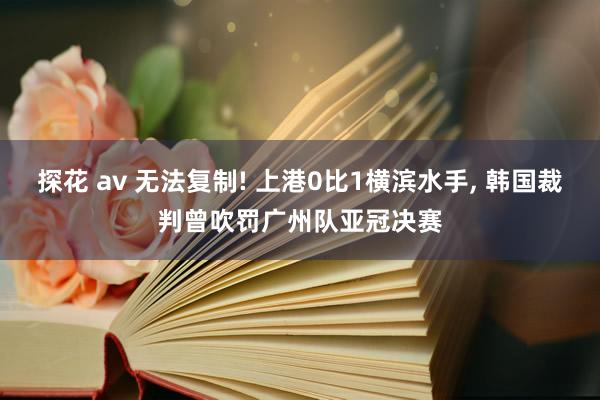 探花 av 无法复制! 上港0比1横滨水手， 韩国裁判曾吹罚广州队亚冠决赛