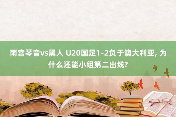 雨宫琴音vs黑人 U20国足1-2负于澳大利亚， 为什么还能小组第二出线?